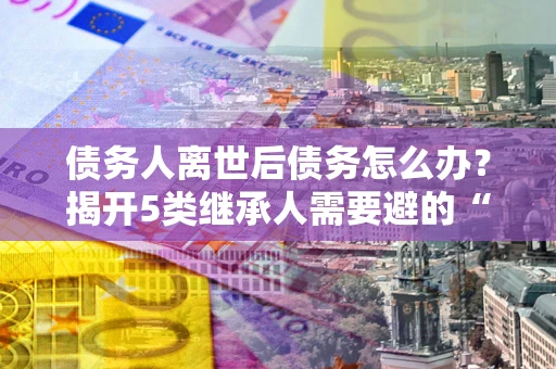 济南债务人离世后债务怎么办？揭开5类继承人需要避的“坑”