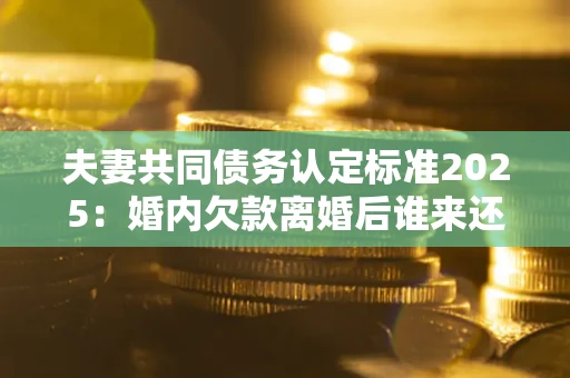 济南夫妻共同债务认定标准2025:婚内欠款离婚后谁来还? 济南夫妻共同债务认定标准2025:婚内欠款离婚后谁来还?