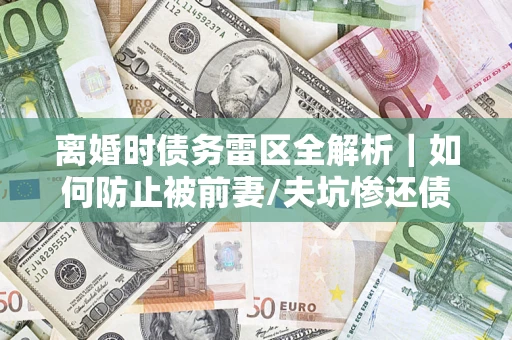济南离婚时债务雷区全解析｜如何防止被前妻/夫坑惨还债？